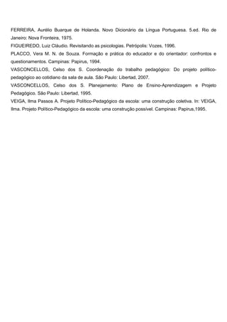 FERREIRA, Aurélio Buarque de Holanda. Novo Dicionário da Língua Portuguesa. 5.ed. Rio de
Janeiro: Nova Fronteira, 1975.
FIGUEIREDO, Luiz Cláudio. Revisitando as psicologias. Petrópolis: Vozes, 1996.
PLACCO, Vera M. N. de Souza. Formação e prática do educador e do orientador: confrontos e
questionamentos. Campinas: Papirus, 1994.
VASCONCELLOS, Celso dos S. Coordenação do trabalho pedagógico: Do projeto político-
pedagógico ao cotidiano da sala de aula. São Paulo: Libertad, 2007.
VASCONCELLOS, Celso dos S. Planejamento: Plano de Ensino-Aprendizagem e Projeto
Pedagógico. São Paulo: Libertad, 1995.
VEIGA, Ilma Passos A. Projeto Político-Pedagógico da escola: uma construção coletiva. In: VEIGA,
Ilma. Projeto Político-Pedagógico da escola: uma construção possível. Campinas: Papirus,1995.
 