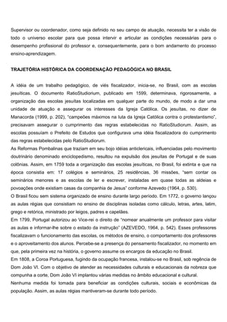Supervisor ou coordenador, como seja definido no seu campo de atuação, necessita ter a visão de
todo o universo escolar para que possa intervir e articular as condições necessárias para o
desempenho profissional do professor e, consequentemente, para o bom andamento do processo
ensino-aprendizagem.
TRAJETÓRIA HISTÓRICA DA COORDENAÇÃO PEDAGÓGICA NO BRASIL
A idéia de um trabalho pedagógico, de viés fiscalizador, inicia-se, no Brasil, com as escolas
jesuíticas. O documento RatioStudiorium, publicado em 1599, determinava, rigorosamente, a
organização das escolas jesuítas localizadas em qualquer parte do mundo, de modo a dar uma
unidade de atuação e assegurar os interesses da Igreja Católica. Os jesuítas, no dizer de
Manacorda (1999, p. 202), “campeões máximos na luta da Igreja Católica contra o protestantismo”,
precisavam assegurar o cumprimento das regras estabelecidas no RatioStudiorum. Assim, as
escolas possuíam o Prefeito de Estudos que configurava uma idéia fiscalizadora do cumprimento
das regras estabelecidas pelo RatioStudiorum.
As Reformas Pombalinas que traziam em seu bojo idéias anticlericais, influenciadas pelo movimento
doutrinário denominado enciclopedismo, resultou na expulsão dos jesuítas de Portugal e de suas
colônias. Assim, em 1759 toda a organização das escolas jesuíticas, no Brasil, foi extinta e que na
época consistia em: 17 colégios e seminários, 25 residências, 36 missões, “sem contar os
seminários menores e as escolas de ler e escrever, instaladas em quase todas as aldeias e
povoações onde existiam casas da companhia de Jesus” conforme Azevedo (1964, p. 530).
O Brasil ficou sem sistema organizado de ensino durante largo período. Em 1772, o governo lançou
as aulas régias que consistiam no ensino de disciplinas isoladas como cálculo, letras, artes, latim,
grego e retórica, ministrado por leigos, padres e capelães.
Em 1799, Portugal autorizou ao Vice-rei o direito de “nomear anualmente um professor para visitar
as aulas e informar-lhe sobre o estado da instrução” (AZEVEDO, 1964, p. 542). Esses professores
fiscalizavam o funcionamento das escolas, os métodos de ensino, o comportamento dos professores
e o aproveitamento dos alunos. Percebe-se a presença do pensamento fiscalizador, no momento em
que, pela primeira vez na história, o governo assume os encargos da educação no Brasil.
Em 1808, a Coroa Portuguesa, fugindo da ocupação francesa, instalou-se no Brasil, sob regência de
Dom João VI. Com o objetivo de atender as necessidades culturais e educacionais da nobreza que
compunha a corte, Dom João VI implantou várias medidas no âmbito educacional e cultural.
Nenhuma medida foi tomada para beneficiar as condições culturais, sociais e econômicas da
população. Assim, as aulas régias mantiveram-se durante todo período.
 