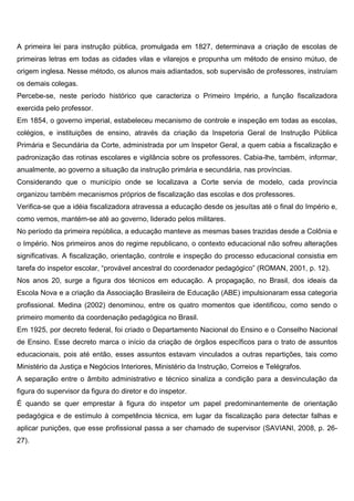 A primeira lei para instrução pública, promulgada em 1827, determinava a criação de escolas de
primeiras letras em todas as cidades vilas e vilarejos e propunha um método de ensino mútuo, de
origem inglesa. Nesse método, os alunos mais adiantados, sob supervisão de professores, instruíam
os demais colegas.
Percebe-se, neste período histórico que caracteriza o Primeiro Império, a função fiscalizadora
exercida pelo professor.
Em 1854, o governo imperial, estabeleceu mecanismo de controle e inspeção em todas as escolas,
colégios, e instituições de ensino, através da criação da Inspetoria Geral de Instrução Pública
Primária e Secundária da Corte, administrada por um Inspetor Geral, a quem cabia a fiscalização e
padronização das rotinas escolares e vigilância sobre os professores. Cabia-lhe, também, informar,
anualmente, ao governo a situação da instrução primária e secundária, nas províncias.
Considerando que o município onde se localizava a Corte servia de modelo, cada província
organizou também mecanismos próprios de fiscalização das escolas e dos professores.
Verifica-se que a idéia fiscalizadora atravessa a educação desde os jesuítas até o final do Império e,
como vemos, mantém-se até ao governo, liderado pelos militares.
No período da primeira república, a educação manteve as mesmas bases trazidas desde a Colônia e
o Império. Nos primeiros anos do regime republicano, o contexto educacional não sofreu alterações
significativas. A fiscalização, orientação, controle e inspeção do processo educacional consistia em
tarefa do inspetor escolar, “provável ancestral do coordenador pedagógico” (ROMAN, 2001, p. 12).
Nos anos 20, surge a figura dos técnicos em educação. A propagação, no Brasil, dos ideais da
Escola Nova e a criação da Associação Brasileira de Educação (ABE) impulsionaram essa categoria
profissional. Medina (2002) denominou, entre os quatro momentos que identificou, como sendo o
primeiro momento da coordenação pedagógica no Brasil.
Em 1925, por decreto federal, foi criado o Departamento Nacional do Ensino e o Conselho Nacional
de Ensino. Esse decreto marca o início da criação de órgãos específicos para o trato de assuntos
educacionais, pois até então, esses assuntos estavam vinculados a outras repartições, tais como
Ministério da Justiça e Negócios Interiores, Ministério da Instrução, Correios e Telégrafos.
A separação entre o âmbito administrativo e técnico sinaliza a condição para a desvinculação da
figura do supervisor da figura do diretor e do inspetor.
É quando se quer emprestar à figura do inspetor um papel predominantemente de orientação
pedagógica e de estímulo à competência técnica, em lugar da fiscalização para detectar falhas e
aplicar punições, que esse profissional passa a ser chamado de supervisor (SAVIANI, 2008, p. 26-
27).
 