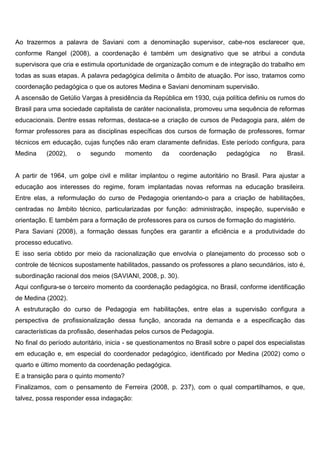 Ao trazermos a palavra de Saviani com a denominação supervisor, cabe-nos esclarecer que,
conforme Rangel (2008), a coordenação é também um designativo que se atribui a conduta
supervisora que cria e estimula oportunidade de organização comum e de integração do trabalho em
todas as suas etapas. A palavra pedagógica delimita o âmbito de atuação. Por isso, tratamos como
coordenação pedagógica o que os autores Medina e Saviani denominam supervisão.
A ascensão de Getúlio Vargas à presidência da República em 1930, cuja política definiu os rumos do
Brasil para uma sociedade capitalista de caráter nacionalista, promoveu uma sequência de reformas
educacionais. Dentre essas reformas, destaca-se a criação de cursos de Pedagogia para, além de
formar professores para as disciplinas específicas dos cursos de formação de professores, formar
técnicos em educação, cujas funções não eram claramente definidas. Este período configura, para
Medina (2002), o segundo momento da coordenação pedagógica no Brasil.
A partir de 1964, um golpe civil e militar implantou o regime autoritário no Brasil. Para ajustar a
educação aos interesses do regime, foram implantadas novas reformas na educação brasileira.
Entre elas, a reformulação do curso de Pedagogia orientando-o para a criação de habilitações,
centradas no âmbito técnico, particularizadas por função: administração, inspeção, supervisão e
orientação. E também para a formação de professores para os cursos de formação do magistério.
Para Saviani (2008), a formação dessas funções era garantir a eficiência e a produtividade do
processo educativo.
E isso seria obtido por meio da racionalização que envolvia o planejamento do processo sob o
controle de técnicos supostamente habilitados, passando os professores a plano secundários, isto é,
subordinação racional dos meios (SAVIANI, 2008, p. 30).
Aqui configura-se o terceiro momento da coordenação pedagógica, no Brasil, conforme identificação
de Medina (2002).
A estruturação do curso de Pedagogia em habilitações, entre elas a supervisão configura a
perspectiva de profissionalização dessa função, ancorada na demanda e a especificação das
características da profissão, desenhadas pelos cursos de Pedagogia.
No final do período autoritário, inicia - se questionamentos no Brasil sobre o papel dos especialistas
em educação e, em especial do coordenador pedagógico, identificado por Medina (2002) como o
quarto e último momento da coordenação pedagógica.
E a transição para o quinto momento?
Finalizamos, com o pensamento de Ferreira (2008, p. 237), com o qual compartilhamos, e que,
talvez, possa responder essa indagação:
 