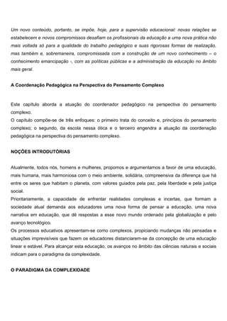Um novo conteúdo, portanto, se impõe, hoje, para a supervisão educacional: novas relações se
estabelecem e novos compromissos desafiam os profissionais da educação a uma nova prática não
mais voltada só para a qualidade do trabalho pedagógico e suas rigorosas formas de realização,
mas também e, sobremaneira, compromissada com a construção de um novo conhecimento – o
conhecimento emancipação -, com as políticas públicas e a administração da educação no âmbito
mais geral.
A Coordenação Pedagógica na Perspectiva do Pensamento Complexo
Este capítulo aborda a atuação do coordenador pedagógico na perspectiva do pensamento
complexo.
O capítulo compõe-se de três enfoques: o primeiro trata do conceito e, princípios do pensamento
complexo; o segundo, da escola nessa ótica e o terceiro engendra a atuação da coordenação
pedagógica na perspectiva do pensamento complexo.
NOÇÕES INTRODUTÓRIAS
Atualmente, todos nós, homens e mulheres, propomos e argumentamos a favor de uma educação,
mais humana, mais harmoniosa com o meio ambiente, solidária, compreensiva da diferença que há
entre os seres que habitam o planeta, com valores guiados pela paz, pela liberdade e pela justiça
social.
Prioritariamente, a capacidade de enfrentar realidades complexas e incertas, que formam a
sociedade atual demanda aos educadores uma nova forma de pensar a educação, uma nova
narrativa em educação, que dê respostas a esse novo mundo ordenado pela globalização e pelo
avanço tecnológico.
Os processos educativos apresentam-se como complexos, propiciando mudanças não pensadas e
situações imprevisíveis que fazem os educadores distanciarem-se da concepção de uma educação
linear e estável. Para alcançar esta educação, os avanços no âmbito das ciências naturais e sociais
indicam para o paradigma da complexidade.
O PARADIGMA DA COMPLEXIDADE
 