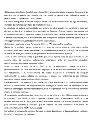 O historiador, sociólogo e filósofo francês Edgar Morin foi quem introduziu o conceito de pensamento
complexo na perspectiva de construir um novo modo de pensar e de racionalizar desde a
perspectiva da complexidade dos fenômenos.
Em termos corriqueiros, a palavra complexo refere-se à idéia de complicado, de algo emaranhado,
composto de múltiplos aspectos e de difícil compreensão.
A etimologia da palavra complexidade tem origem no latim, provém de complectere, cuja raiz
plectere significa ligar, entrelaçar, tecer em conjunto. Alude ao ofício de cesteiro, que consiste em
formar um círculo unindo e juntando o princípio e o fim das varas de vime. O prefixo com acrescenta
o sentido da dualidade, isto é, a existência de dois princípios ou posições contrárias, opostas que se
entrelaçam intimamente, contudo sem invalidar sua dualidade.
O dicionário Houaiss de Língua Portuguesa (2001, p. 776) assim define complexo:
Diz-se de ou conjunto, tomado como um todo mais ou menos coerente, cujos componentes
funcionam entre si em numerosas relações de interdependência ou de subordinação, de apreensão
muitas vezes difícil pelo intelecto e que geralmente apresentam diversos aspectos.
Assim, o termo complexo indica a qualidade que possui alguma coisa ao estar formada por um
número maior de elementos estreitamente organizados entre si: fenômenos, situações,
comportamentos, processos, estruturas, outros.
À luz do ponto de vista de Morin (2003, p. 61) o pensamento complexo é animado,
permanentemente, por uma “tensão entre a aspiração a um saber não fragmentado, não dividido,
não reducionista, e o reconhecimento do caráter inacabado e incompleto de qualquer
conhecimento”. A análise clássica de explicação e estudos dos fenômenos ou dos sistemas
complexos recorta, separa e reduz o objeto estudado.
Percebe-se então, que o pensamento complexo reconhece a qualidade do incompleto, do inacabado
de todo o conhecimento, da incapacidade para conseguir a certeza total, da formulação de leis
eternas e a concepção de uma ordem absoluta. Para esse pensador, todo o conhecimento tem em si
mesmo a marca da incerteza.
O pensamento complexo consiste num modo de pensar ativo e crítico. Crítico porque provoca o
repensar das coisas da ciência; ativo porque apropria-se e questiona os conceitos científicos, como
também os transforma. E, ainda, porque busca articular os saberes dos diversos âmbitos da ciência
para construir conceitos e princípios que se inserem em uma construção mais ampla do
conhecimento humano (CONTRERAS, 2006).
Em síntese, o pensamento complexo favorece o estudo das relações e das casualidades múltiplas,
inclusive contraditórias, da realidade.
 