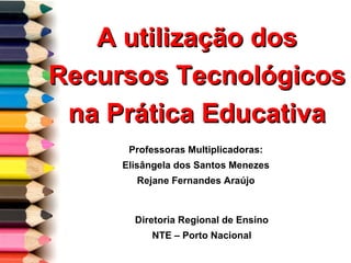 A utilização dos Recursos Tecnológicos na Prática Educativa Professoras Multiplicadoras: Elisângela dos Santos Menezes Rejane Fernandes Araújo Diretoria Regional de Ensino NTE – Porto Nacional 