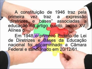 A constituição de 1946 traz pela primeira vez traz a expressão “diretrizes e bases” associadas a educação no artigo quinto, Inciso XV, Alínea d.  Em 1948 o primeiro Projeto de Lei de Diretrizes e Bases da Educação nacional foi encaminhado a Câmara Federal e sancionado em 20/12/61. 