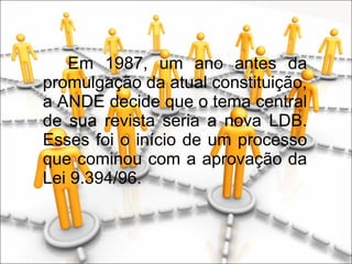 Em 1987, um ano antes da promulgação da atual constituição, a ANDE decide que o tema central de sua revista seria a nova LDB. Esses foi o início de um processo que cominou com a aprovação da Lei 9.394/96. 