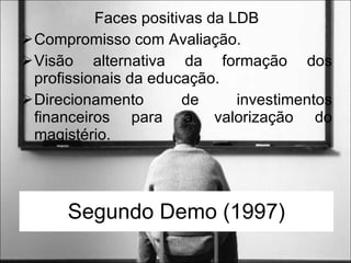 Segundo Demo (1997) Faces positivas da LDB Compromisso com Avaliação. Visão alternativa da formação dos profissionais da educação. Direcionamento de investimentos financeiros para a valorização do magistério. 