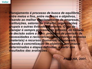 Planejamento é processo de busca de equilíbrio entre meios e fins, entre recursos e objetivos, visando ao melhor funcionamento de empresas, instituições, setores de trabalho, organizações grupais e outras tividades humanas. O ato de planejar é sempre processo de reflexão, de tomada de decisão sobre a ação; processo de previsão de necessidades e racionalização de emprego de meios (materiais) e recursos (humanos) disponíveis, visando à concretização de objetivos, em prazos determinados e etapas definidas, a partir dos resultados das avaliações.  PADILHA, 2001. Voltar 