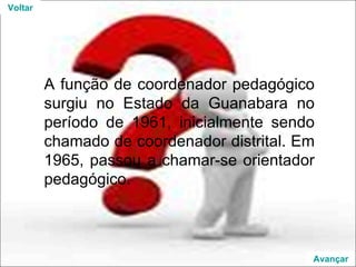 A função de coordenador pedagógico surgiu no Estado da Guanabara no período de 1961, inicialmente sendo chamado de coordenador distrital. Em 1965, passou a chamar-se orientador pedagógico. Voltar Avançar 