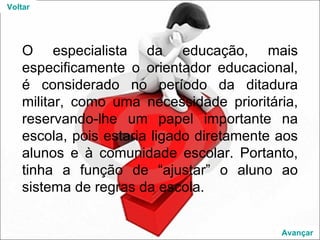 O especialista da educação, mais especificamente o orientador educacional, é considerado no período da ditadura militar, como uma necessidade prioritária, reservando-lhe um papel importante na escola, pois estaria ligado diretamente aos alunos e à comunidade escolar. Portanto, tinha a função de “ajustar” o aluno ao sistema de regras da escola. Voltar Avançar 