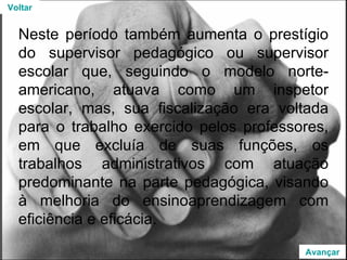 Neste período também aumenta o prestígio do supervisor pedagógico ou supervisor escolar que, seguindo o modelo norte-americano, atuava como um inspetor escolar, mas, sua fiscalização era voltada para o trabalho exercido pelos professores, em que excluía de suas funções, os trabalhos administrativos com atuação predominante na parte pedagógica, visando à melhoria do ensinoaprendizagem com eficiência e eficácia. Voltar Avançar 