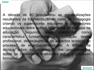 A década de 60 popularizou as especializações resultantes da fragmentação do curso de Pedagogia criando os supervisores escolares e orientadores educacionais, entre outros, chamados de técnicos da educação. Seguindo essa orientação, como característica fundamental da formação desse profissional, destacavam-se os aspectos técnicos do processo de ensinoaprendizagem. A ênfase da técnica sobre os conteúdos, dos procedimentos sobre os objetivos e finalidades sobre o processo formativo. Voltar Avançar 