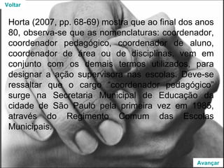 Horta (2007, pp. 68-69) mostra que ao final dos anos 80, observa-se que as nomenclaturas: coordenador, coordenador pedagógico, coordenador de aluno, coordenador de área ou de disciplinas, vem em conjunto com os demais termos utilizados, para designar a ação supervisora nas escolas. Deve-se ressaltar que o cargo “coordenador pedagógico” surge na Secretaria Municipal de Educação da cidade de São Paulo pela primeira vez em 1985, através do Regimento Comum das Escolas Municipais.  Voltar Avançar 