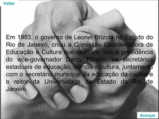 Em 1983, o governo de Leonel Brizola no Estado do Rio de Janeiro, criou a Comissão Coordenadora de Educação e Cultura que reuniam, sob a presidência do vice-governador Darcy Ribeiro, os secretários estaduais de educação, ciência e cultura, juntamente com o secretário municipal da educação da capital e o reitor da Universidade do Estado do Rio de Janeiro. Voltar Avançar 