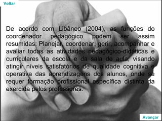 De acordo com Libâneo (2004), as funções do coordenador pedagógico podem ser assim resumidas: Planejar, coordenar, gerir, acompanhar e avaliar todas as atividades pedagógico-didáticas e curriculares da escola e da sala de aula, visando atingir níveis satisfatórios de qualidade cognitiva e operativa das aprendizagens dos alunos, onde se requer formação profissional específica distinta da exercida pelos professores. Voltar Avançar 