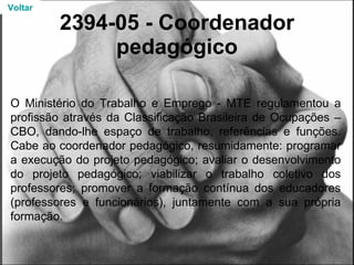 2394-05 - Coordenador pedagógico O Ministério do Trabalho e Emprego - MTE regulamentou a profissão através da Classificação Brasileira de Ocupações – CBO, dando-lhe espaço de trabalho, referências e funções. Cabe ao coordenador pedagógico, resumidamente: programar a execução do projeto pedagógico; avaliar o desenvolvimento do projeto pedagógico; viabilizar o trabalho coletivo dos professores; promover a formação contínua dos educadores (professores e funcionários), juntamente com a sua própria formação. Voltar 