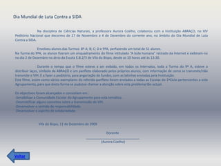 Dia Mundial de Luta Contra a SIDA

               Na disciplina de Ciências Naturais, a professora Aurora Coelho, colaborou com a Instituição ABRAÇO, no XIV
Peditório Nacional que decorreu de 27 de Novembro a 4 de Dezembro do corrente ano, no âmbito do Dia Mundial de Luta
Contra a SIDA.

              Envolveu alunos das Turmas: 8º A; B; C; D e 9ºA, perfazendo um total de 51 alunos.
Na Turma do 9ºA, os alunos fizeram um enquadramento do filme intitulado “A bola humana” retirado da Internet e exibiram-no
no dia 2 de Dezembro no átrio da Escola E.B.2/3 de Vila do Bispo, desde as 10 horas até às 13:30.

                Durante o tempo que o filme esteve a ser exibido, em todos os Intervalos, toda a Turma do 9º A, esteve a
distribuir laços, símbolo da ABRAÇO e um panfleto elaborado pelos próprios alunos, com informação de como se transmite/não
transmite o VIH. E a fazer o peditório, para angariação de fundos, com as latinhas enviadas pela Instituição.
Este filme, assim como vários exemplares do referido panfleto foram enviados a todas as Escolas do 1ºCiclo pertencentes a este
Agrupamento, para que desta forma se pudesse chamar a atenção sobre este problema tão actual.

Os objectivos foram alcançados e consistiam em :
-Sensibilizar a Comunidade Escolar do Agrupamento para esta temática.
-Desmistificar alguns conceitos sobre a transmissão do VIH.
-Desenvolver o sentido de responsabilidade.
-Desenvolver o espírito de solidariedade.


               Vila do Bispo, 11 de Dezembro de 2009

                                                         Docente
                                              _____________________________
                                                      (Aurora Coelho)


Voltar
 