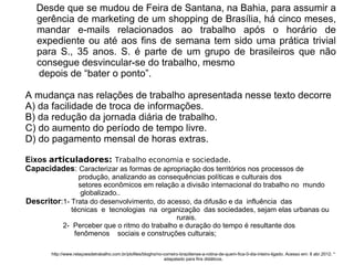 Desde que se mudou de Feira de Santana, na Bahia, para assumir a
gerência de marketing de um shopping de Brasília, há cinco meses,
mandar e-mails relacionados ao trabalho após o horário de
expediente ou até aos fins de semana tem sido uma prática trivial
para S., 35 anos. S. é parte de um grupo de brasileiros que não
consegue desvincular-se do trabalho, mesmo
depois de “bater o ponto”.
A mudança nas relações de trabalho apresentada nesse texto decorre
A) da facilidade de troca de informações.
B) da redução da jornada diária de trabalho.
C) do aumento do período de tempo livre.
D) do pagamento mensal de horas extras.
Eixos articuladores: Trabalho economia e sociedade.
Capacidades: Caracterizar as formas de apropriação dos territórios nos processos de
produção, analizando as consequências políticas e culturais dos
setores econômicos em relação a divisão internacional do trabalho no mundo
globalizado..
Descritor:1- Trata do desenvolvimento, do acesso, da difusão e da influência das
técnicas e tecnologias na organização das sociedades, sejam elas urbanas ou
rurais.
2- Perceber que o ritmo do trabalho e duração do tempo é resultante dos
fenômenos sociais e construções culturais;
http://www.relaçoesdetrabalho.com.br/ptofiles/bloghs/no-correiro-braziliense-a-rotina-de-quem-fica-0-dia-inteiro-ligado. Acesso em: 8 abr.2012. *
adapatado para fins didáticos.
 