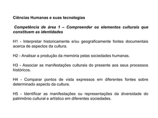 Ciências Humanas e suas tecnologias
Competência de área 1 – Compreender os elementos culturais que
constituem as identidades
H1 - Interpretar historicamente e/ou geograficamente fontes documentais
acerca de aspectos da cultura.
H2 - Analisar a produção da memória pelas sociedades humanas.
H3 - Associar as manifestações culturais do presente aos seus processos
históricos.
H4 - Comparar pontos de vista expressos em diferentes fontes sobre
determinado aspecto da cultura.
H5 - Identificar as manifestações ou representações da diversidade do
patrimônio cultural e artístico em diferentes sociedades.
 
