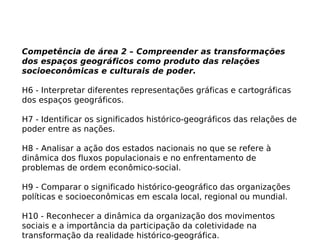 Competência de área 2 – Compreender as transformações
dos espaços geográficos como produto das relações
socioeconômicas e culturais de poder.
H6 - Interpretar diferentes representações gráficas e cartográficas
dos espaços geográficos.
H7 - Identificar os significados histórico-geográficos das relações de
poder entre as nações.
H8 - Analisar a ação dos estados nacionais no que se refere à
dinâmica dos fluxos populacionais e no enfrentamento de
problemas de ordem econômico-social.
H9 - Comparar o significado histórico-geográfico das organizações
políticas e socioeconômicas em escala local, regional ou mundial.
H10 - Reconhecer a dinâmica da organização dos movimentos
sociais e a importância da participação da coletividade na
transformação da realidade histórico-geográfica.
 