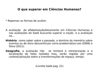 O que superar em Ciências Humanas?
* Repensar as formas de avaliar:
A avaliação da alfabetização/letramento em Ciências Humanas e
nas avaliações do Saeb buscarão superar a noção e a avaliação
na...
História como saber sobre o passado, o domínio da memória sobre
eventos ou de itens descontínuos como problematiza Lee (2006) e
Silva (2011).
Geografia, a avaliação não se limitará à memorização e a
localização de fatos isolados mas, serão regidas por uma
contextualização sobre a transformações de espaço, tempo.
(Livreto Saeb pag. 21)
 