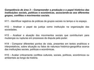 Competência de área 3 – Compreender a produção e o papel histórico das
instituições sociais, políticas e econômicas, associando-as aos diferentes
grupos, conflitos e movimentos sociais.
H11 - Identificar registros de práticas de grupos sociais no tempo e no espaço.
H12 - Analisar o papel da justiça como instituição na organização das
sociedades.
H13 - Analisar a atuação dos movimentos sociais que contribuíram para
mudanças ou rupturas em processos de disputa pelo poder.
H14 - Comparar diferentes pontos de vista, presentes em textos analíticos e
interpretativos, sobre situação ou fatos de natureza histórico-geográfica acerca
das instituições sociais, políticas e econômicas.
H15 - Avaliar criticamente conflitos culturais, sociais, políticos, econômicos ou
ambientais ao longo da história.
 