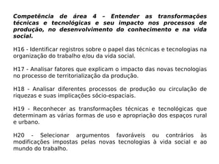 Competência de área 4 – Entender as transformações
técnicas e tecnológicas e seu impacto nos processos de
produção, no desenvolvimento do conhecimento e na vida
social.
H16 - Identificar registros sobre o papel das técnicas e tecnologias na
organização do trabalho e/ou da vida social.
H17 - Analisar fatores que explicam o impacto das novas tecnologias
no processo de territorialização da produção.
H18 - Analisar diferentes processos de produção ou circulação de
riquezas e suas implicações sócio-espaciais.
H19 - Reconhecer as transformações técnicas e tecnológicas que
determinam as várias formas de uso e apropriação dos espaços rural
e urbano.
H20 - Selecionar argumentos favoráveis ou contrários às
modificações impostas pelas novas tecnologias à vida social e ao
mundo do trabalho.
 