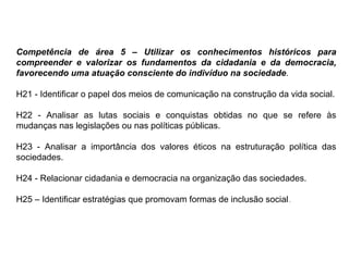 Competência de área 5 – Utilizar os conhecimentos históricos para
compreender e valorizar os fundamentos da cidadania e da democracia,
favorecendo uma atuação consciente do indivíduo na sociedade.
H21 - Identificar o papel dos meios de comunicação na construção da vida social.
H22 - Analisar as lutas sociais e conquistas obtidas no que se refere às
mudanças nas legislações ou nas políticas públicas.
H23 - Analisar a importância dos valores éticos na estruturação política das
sociedades.
H24 - Relacionar cidadania e democracia na organização das sociedades.
H25 – Identificar estratégias que promovam formas de inclusão social.
 
 