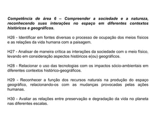Competência de área 6 – Compreender a sociedade e a natureza,
reconhecendo suas interações no espaço em diferentes contextos
históricos e geográficos.
H26 - Identificar em fontes diversas o processo de ocupação dos meios físicos
e as relações da vida humana com a paisagem.
H27 - Analisar de maneira crítica as interações da sociedade com o meio físico,
levando em consideração aspectos históricos e(ou) geográficos.
H28 - Relacionar o uso das tecnologias com os impactos sócio-ambientais em
diferentes contextos histórico-geográficos.
H29 - Reconhecer a função dos recursos naturais na produção do espaço
geográfico, relacionando-os com as mudanças provocadas pelas ações
humanas.
H30 - Avaliar as relações entre preservação e degradação da vida no planeta
nas diferentes escalas.
 