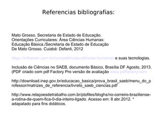 Referencias bibliografias:
Mato Grosso. Secretaria de Estado de Educação.
Orientações Curriculares: Área Ciências Humanas:
Educação Básica./Secretaria de Estado de Educação
De Mato Grosso. Cuiabá: Defanti, 2012
https://infoenen.com.br/competências-ciências-humanas e suas tecnologias.
Inclusão de Ciências no SAEB, documento Básico, Brasília DF Agosto, 2013.
(PDF criado com pdf Factory Pro versão de avaliação www.pdffactory.com
http://download.inep.gov.br/educacao_basica/prova_brasil_saeb/menu_do_p
rofessor/matrizes_de_referencia/livreto_saeb_ciencias.pdf
http://www.relaçoesdetrabalho.com.br/ptofiles/bloghs/no-correiro-braziliense-
a-rotina-de-quem-fica-0-dia-inteiro-ligado. Acesso em: 8 abr.2012. *
adapatado para fins didáticos.
 