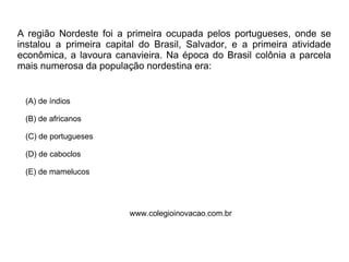 A região Nordeste foi a primeira ocupada pelos portugueses, onde se
instalou a primeira capital do Brasil, Salvador, e a primeira atividade
econômica, a lavoura canavieira. Na época do Brasil colônia a parcela
mais numerosa da população nordestina era:
(A) de índios
(B) de africanos
(C) de portugueses
(D) de caboclos
(E) de mamelucos
www.colegioinovacao.com.br
(Nessa época os africanos, vindos para trabalhar nas mais diversas tarefas na produção
do açúcar, eram os de maior número.)
 