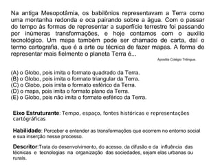Na antiga Mesopotâmia, os babilônios representavam a Terra como
uma montanha redonda e oca pairando sobre a água. Com o passar
do tempo às formas de representar a superfície terrestre foi passando
por inúmeras transformações, e hoje contamos com o auxilio
tecnológico. Um mapa também pode ser chamado de carta, daí o
termo cartografia, que é a arte ou técnica de fazer mapas. A forma de
representar mais fielmente o planeta Terra é...
(A) o Globo, pois imita o formato quadrado da Terra.
(B) o Globo, pois imita o formato triangular da Terra.
(C) o Globo, pois imita o formato esférico da Terra.
(D) o mapa, pois imita o formato plano da Terra.
(E) o Globo, pois não imita o formato esférico da Terra.
Eixo Estruturante: Tempo, espaço, fontes históricas e representações
cartógráficas
Habilidade: Perceber e entender as transformações que ocorrem no entorno social
e sua inserção nesse processo.
Descritor:Trata do desenvolvimento, do acesso, da difusão e da influência das
técnicas e tecnologias na organização das sociedades, sejam elas urbanas ou
rurais.
Apostila Colégio Trilingue.
 