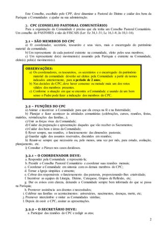 2
Este Conselho, escolhido pelo CPP, deve dinamizar a Pastoral do Dízimo e cuidar dos bens da
Paróquia e Comunidades e ajudar na sua administração.
3. CPC (CONSELHO PASTORAL COMUNITÁRIO)
Para a organização da Comunidade é preciso que ela tenha um Conselho Pastoral Comunitário.
Um conselho de PASTORES e não de FISCAIS (Ler: Ez 34,1-31; Lc 16,1-8; Jo 10,1-16).
3.1 – SÃO MEMBROS DO CPC
a) O coordenador, secretário, tesoureiro e seus vices, mais o encarregado do patrimônio
material da comunidade;
b) Um representante de cada pastoral existente na comunidade, eleito pelos seus membros;
c) Um representante do(s) movimento(s) assumido pela Paróquia e existente na Comunidade,
eleito(s) pelo(s) movimento(s).
3.2 – FUNÇÕES DO CPC
a) Animar e incentivar a Comunidade para que ela cresça na fé e na fraternidade;
b) Planejar e fazer acontecer às atividades comunitárias (celebrações, cursos, reuniões, festas,
mutirões, reivindicações das famílias...);
c) Unir as forças vivas da Comunidade;
d) Cuidar da preparação e apresentação daqueles que vão receber os Sacramentos;
e) Cuidar dos bens e áreas da Comunidade;
f) Rever sempre, nas reuniões, o funcionamento das dimensões pastorais;
g) Guardar sigilo dos assuntos reservados, discutidos em reuniões;
h) Reunir-se sempre que necessário ou, pelo menos, uma vez por mês, para estudo, avaliação,
planejamento, etc.
i) Consultar o Pároco nos casos duvidosos.
3.2.1 – O COORDENADOR DEVE:
a. Responder pela Comunidade e representá-la;
b. Presidir o Conselho Pastoral Comunitário e coordenar suas reuniões mensais;
c. Coordenar a Comunidade em sintonia com os demais membros do CPC;
d. Tornar a Igreja simpática e atraente;
e. Cobrar dos responsáveis o funcionamento das pastorais, proporcionando-lhes criatividade;
f. Incentivar as equipes de Liturgia, Dízimo, Catequese, Grupos de Reflexão, etc;
g. Dar os avisos com clareza, deixando a Comunidade sempre bem informada do que se passa
na Paróquia;
h. Promover assistência aos doentes e necessitados;
i. Celebrar nas famílias os acontecimentos: aniversários, nascimentos, doenças, morte, etc;
j. Promover intercâmbio e visitar as Comunidades vizinhas;
l. Depois de ouvir o CPC, assinar as apresentações.
3.2.2 – O SECRETÁRIO DEVE:
a. Participar das reuniões do CPC e redigir as atas;
OBSERVAÇÕES:
a) Os coordenadores, os tesoureiros, os secretários e o encarregado do patrimônio
material da comunidade deverão ser eleitos pela Comunidade a partir de nomes
indicados anteriormente, para o período de 2 anos;
b) Nas decisões do CPC, deve haver consenso ou metade mais um dos votos
válidos dos membros presentes.
c) Conforme a situação em que se encontra a Comunidade e usando de um bom
senso o Padre pode fazer a indicação dos membros do CPC.
 