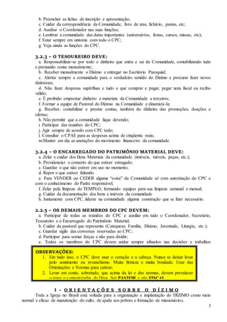 3
b. Preencher as fichas de inscrição e apresentação;
c. Cuidar da correspondência da Comunidade, livro de atas, fichário, pastas, etc;
d. Auxiliar o Coordenador nas suas funções;
e. Lembrar a comunidade das datas importantes (aniversários, festas, cursos, missas, etc);
f. Estar sempre em sintonia com todo o CPC;
g. Veja ainda as funções do CPC.
3.2.3 – O TESOUREIRO DEVE:
a. Responsabilizar-se por todo o dinheiro que entra e sai da Comunidade, contabilizando tudo
e prestando conta mensalmente;
b. Receber mensalmente o Dízimo e entregar no Escritório Paroquial;
c. Alertar sempre a comunidade para o verdadeiro sentido do Dízimo e procurar fazer novos
dizimistas;
d. Não fazer despesas supérfluas e tudo o que comprar e pagar, pegar nota fiscal ou recibo
válido;
e. É proibido emprestar dinheiro e materiais da Comunidade a terceiros;
f. Formar a equipe de Pastoral do Dízimo na Comunidade e dinamizá-la;
g. Receber, contabilizar e prestar contas, também do dinheiro das promoções, doações e
ofertas;
h. Não permitir que a comunidade fique devendo;
i. Participar das reuniões do CPC;
j. Agir sempre de acordo com CPC todo;
l. Consultar o CPAE para as despesas acima de cinqüenta reais;
m.Manter em dia as anotações do movimento financeiro da comunidade.
3.2.4 – O ENCARREGADO DO PATRIMÔNIO MATERIAL DEVE:
a. Zelar e cuidar dos Bens Materiais da comunidade (imóveis, móveis, peças, etc.);
b. Providenciar o conserto do que estiver estragado;
c. Guardar o que não estiver em uso no momento;
d. Repor o que estiver faltando
e. Para VENDER ou CEDER alguma “coisa” da Comunidade só com autorização do CPC e
com o conhecimento do Padre responsável;
f. Zelar pela limpeza do TEMPLO, formando equipes para sua limpeza semanal e mensal;
g. Cuidar da documentação dos bens e imóveis da comunidade
h. Juntamente com CPC, liderar na comunidade alguma construção que se fizer necessário.
2.2.5 – OS DEMAIS MEMBROS DO CPC DEVEM:
a. Participar de todas as reuniões do CPC e auxiliar em tudo o Coordenador, Secretário,
Tesoureiro e o Encarregado do Patrimônio Material;
b. Cuidar da pastoral que representa (Catequese, Família, Dízimo, Juventude, Liturgia, etc.);
c. Guardar sigilo das conversas reservadas ao CPC;
d. Participar para somar forças e não para dividir;
e. Todos os membros do CPC devem andar sempre afinados nas decisões e trabalhos
pastorais.
I - O R I E N T A Ç Õ E S S O B R E O D Í Z I M O
Toda a Igreja no Brasil está voltada para a organização e implantação do DÍZIMO como meio
normal e eficaz de manutenção do culto, de ajuda aos pobres e formação de missionários.
OBSERVAÇÕES:
1. Em tudo isso, o CPC deve usar o coração e a cabeça. Nunca se deixar levar
pelo sentimento ou revanchismo. Muita firmeza e muita bondade. Usar das
Orientações e Normas para cativar;
2. Levar em conta, sobretudo, que acima da lei e das normas, devem prevalecer
o amor e a misericórdia de Deus. Ser PASTOR e não FISCAL.
 