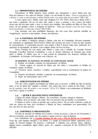 4
1.1- IMPORTÂNCIA DO DÍZIMO
Encontramos na Bíblia inúmeros textos pedindo que entreguemos o nosso dízimo para que
Deus nos abençoe e nos cubra de bênçãos. Chega a ser um desafio de Deus: “Fazei a experiência, diz
o Senhor, e vereis se não derramo a minha bênção sobre vós, muito além do necessário” (Ml 3,10).
A nossa Igreja tem o Dízimo como uma obrigação (Cf. CIC 2043). Deus tem o direito sobre o
que temos e ganhamos. Ele nos dá tudo: vida, saúde, a terra, a semente, o sol, a chuva. Há irmãos
nossos que não têm mais saúde, a terra, os braços para trabalhar. Mas também são filhos de Deus. Nós
temos, até por gratidão a Deus, a obrigação de mantê-los. “Tudo que fizerdes a um dos meus irmãos
mais necessitados, é a mim que o fazeis”(Mt 25,40).
Uma paróquia, sem uma estabilidade financeira, não tem como fazer pastoral, trabalhar na
evangelização, socorrer os necessitados, formar uma liderança.
1.2– A PASTORAL DO DÍZIMO
Por ser bíblico, é obrigação entregar o Dízimo, cada mês na Comunidade. Devemos empenhar-
nos seriamente na organização desta Pastoral. Dízimo não acontece por acaso. É antes de tudo, questão
de conscientização. E conscientizar pessoas, nem sempre é fácil. É preciso muito amor, dedicação, fé e
esperança no desempenho da missão a nós confiada dentro do Povo de Deus.
Nossa Paróquia faz esta opção pelo Dízimo e conta com o trabalho do Conselho Pastoral
Paroquial, Conselhos Pastorais Comunitários e com as demais Lideranças da Paróquia para tornar
eficaz o Dízimo. O Dízimo deve ser o meio normal de manutenção das despesas ordinárias das
Comunidades da Paróquia e da Paróquia com a Diocese, etc.
OS MEMBROS DA PASTORAL DO DÍZIMO NA COMUNIDADE DEVEM:
a) Realizar um trabalho constante de conscientização do Dízimo;
b) Formar equipes de pastoral do dízimo que vão visitar e conscientizar as famílias do
verdadeiro sentido do Dízimo;
c) Promover cursos, encontros e reuniões, especialmente com as coordenações de grupos da
Comunidade.
d) Preparar, providenciar subsídios e materiais de conscientização do dízimo;
e) Eleger um representante para o CPC.
1.3– PORCENTAGEM DO DÍZIMO
Nós não vamos estipular porcentagem do Dízimo para as pessoas. A Bíblia nos fala em décima
parte. A Lei da Igreja fala “segundo o costume”. Nós vamos ficar com o critério de São Paulo: “Cada
um dê segundo o que lhe propôs o seu coração” (2Cor 9,7). Dízimo é um compromisso de fidelidade
com Deus, a Igreja e os pobres.
1.4 – QUEM E QUANDO DEVE CONTRIBUIR
A Igreja nos manda entregar o Dízimo. Em consciência, devemos entregá-lo fielmente.
O Dízimo deve ser mensal e não anual. Deve ser pessoal e não por família ou comunitário.
O Dízimo se refere à renda ou produto que a pessoa obteve. Ele vai variar conforme a renda de
cada um. Quem tem mais, deve reconhecer a Bênção de Deus, contribuindo com generosidade. Por
isso, não deve ter uma taxa fixa.
1.5– CONTROLE E ORGANIZAÇÃO
Na ficha de inscrição do dizimista deve constar o Nome da pessoa, a data de seu Nascimento, a
data de Casamento para aqueles que são casados e quanto possível a data de Batismo.
Fica estabelecido que o segundo domingo do mês será o Dia do Dízimo na Comunidade.
Neste dia, cada dizimista entregará o seu Dízimo. E a equipe de Pastoral do Dízimo, juntamente com a
equipe de Pastoral Litúrgica vão preparar a celebração, o ambiente com cartazes, faixas, símbolos,
algumas preces comunitárias, algum cântico, gesto, etc., segundo a motivação do dia: DOMINGO DO
DÍZIMO.
 