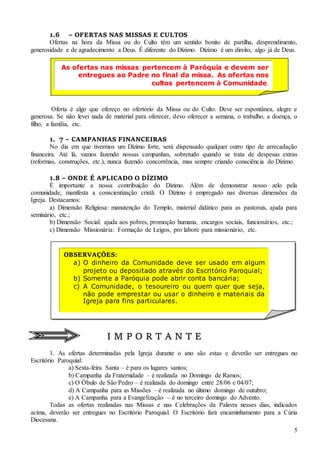 5
1.6 – OFERTAS NAS MISSAS E CULTOS
Ofertas na hora da Missa ou do Culto têm um sentido bonito de partilha, desprendimento,
generosidade e de agradecimento a Deus. É diferente do Dízimo. Dízimo é um direito, algo já de Deus.
Oferta é algo que ofereço no ofertório da Missa ou do Culto. Deve ser espontânea, alegre e
generosa. Se não levei nada de material para oferecer, devo oferecer a semana, o trabalho, a doença, o
filho, a família, etc.
1. 7 – CAMPANHAS FINANCEIRAS
No dia em que tivermos um Dízimo forte, será dispensado qualquer outro tipo de arrecadação
financeira. Até lá, vamos fazendo nossas campanhas, sobretudo quando se trata de despesas extras
(reformas, construções, etc.), nunca fazendo concorrência, mas sempre criando consciência do Dízimo.
1.8 – ONDE É APLICADO O DÍZIMO
É importante a nossa contribuição do Dízimo. Além de demonstrar nosso zelo pela
comunidade, manifesta a conscientização cristã. O Dízimo é empregado nas diversas dimensões da
Igreja. Destacamos:
a) Dimensão Religiosa: manutenção do Templo, material didático para as pastorais, ajuda para
seminário, etc.;
b) Dimensão Social: ajuda aos pobres, promoção humana, encargos sociais, funcionários, etc.;
c) Dimensão Missionária: Formação de Leigos, pro labore para missionário, etc.
I M P O R T A N T E
1. As ofertas determinadas pela Igreja durante o ano são estas e deverão ser entregues no
Escritório Paroquial:
a) Sexta-feira Santa – é para os lugares santos;
b) Campanha da Fraternidade – é realizada no Domingo de Ramos;
c) O Óbulo de São Pedro – é realizada do domingo entre 28/06 e 04/07;
d) A Campanha para as Missões – é realizada no último domingo de outubro;
e) A Campanha para a Evangelização – é no terceiro domingo do Advento.
Todas as ofertas realizadas nas Missas e nas Celebrações da Palavra nesses dias, indicados
acima, deverão ser entregues no Escritório Paroquial. O Escritório fará encaminhamento para a Cúria
Diocesana.
As ofertas nas missas pertencem à Paróquia e devem ser
entregues ao Padre no final da missa. As ofertas nos
cultos pertencem à Comunidade.
OBSERVAÇÕES:
a) O dinheiro da Comunidade deve ser usado em algum
projeto ou depositado através do Escritório Paroquial;
b) Somente a Paróquia pode abrir conta bancária;
c) A Comunidade, o tesoureiro ou quem quer que seja,
não pode emprestar ou usar o dinheiro e materiais da
Igreja para fins particulares.
 