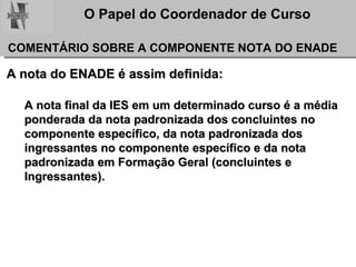 A nota do ENADE é assim definida: A nota final da IES em um determinado curso é a média  ponderada da nota padronizada dos concluintes no  componente específico, da nota padronizada dos  ingressantes no componente específico e da nota  padronizada em Formação Geral (concluintes e  Ingressantes).  COMENTÁRIO SOBRE A COMPONENTE NOTA DO ENADE 