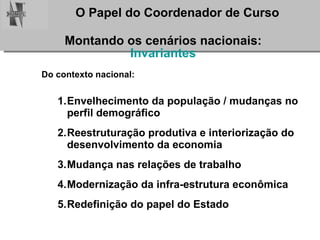 Montando os cenários nacionais: Invariantes Do contexto nacional: Envelhecimento da população / mudanças no perfil demográfico Reestruturação produtiva e interiorização do desenvolvimento da economia Mudança nas relações de trabalho Modernização da infra-estrutura econômica Redefinição do papel do Estado 