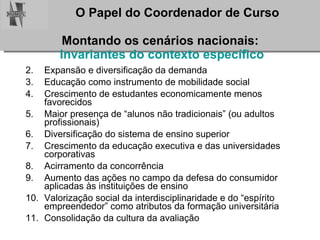 Montando os cenários nacionais:  Invariantes do contexto específico Expansão e diversificação da demanda  Educação como instrumento de mobilidade social Crescimento de estudantes economicamente menos favorecidos Maior presença de “alunos não tradicionais” (ou adultos profissionais)  Diversificação do sistema de ensino superior Crescimento da educação executiva e das universidades corporativas Acirramento da concorrência Aumento das ações no campo da defesa do consumidor aplicadas às instituições de ensino  Valorização social da interdisciplinaridade e do “espírito empreendedor” como atributos da formação universitária Consolidação da cultura da avaliação 