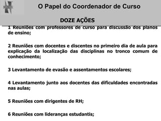 DOZE AÇÕES 1 Reuniões com professores de curso para discussão dos planos de ensino; 2 Reuniões com docentes e discentes no primeiro dia de aula para explicação da localização das disciplinas no tronco comum de conhecimento; 3 Levantamento de evasão e assentamentos escolares; 4 Levantamento junto aos docentes das dificuldades encontradas nas aulas; 5 Reuniões com dirigentes de RH; 6 Reuniões com lideranças estudantis; 