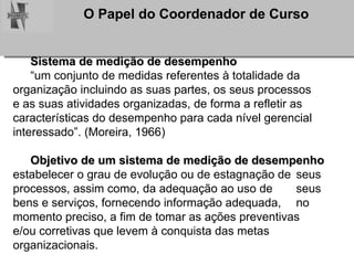 Sistema de medição de desempenho   “ um conjunto de medidas referentes à totalidade da  organização incluindo as suas partes, os seus processos  e as suas atividades organizadas, de forma a refletir as  características do desempenho para cada nível gerencial  interessado”. (Moreira, 1966) Objetivo de um sistema de medição de desempenho   estabelecer o grau de evolução ou de estagnação de  seus processos, assim como, da adequação ao uso de  seus bens e serviços, fornecendo informação adequada,  no momento preciso, a fim de tomar as ações preventivas  e/ou corretivas que levem à conquista das metas  organizacionais. 