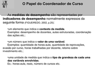 As  medidas de desempenho  são representadas por  indicadores de desempenho  normalmente expressos da  seguinte forma  (FIGUEIREDO, 2002, p.25) : um elemento que indica o  contexto da medida .  Exemplos: desempenho de docentes, aulas estruturadas, coordenação  das ações etc.; um número que indica o  valor de uma variável .  Exemplos: quantidade de horas-aula, quantidade de reprovações,  evasão por curso, horas trabalhadas por docente, retorno sobre  investimento etc.; uma unidade de medida que indica o  tipo de grandeza   de cada uma  das variáveis envolvidas .  Ex.: horas-aula, reais, número de cursos etc. 