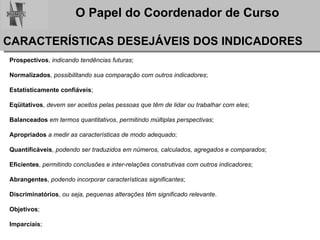 CARACTERÍSTICAS DESEJÁVEIS DOS INDICADORES Prospectivos ,  indicando tendências futuras ; Normalizados ,  possibilitando sua comparação com outros indicadores ; Estatisticamente confiáveis ; Eqüitativos ,  devem ser aceitos pelas pessoas que têm de lidar ou trabalhar com eles ; Balanceados   em termos quantitativos ,  permitindo múltiplas perspectivas ; Apropriados   a medir as características de modo adequado ; Quantificáveis ,  podendo ser traduzidos em números, calculados, agregados e comparados ; Eficientes ,  permitindo conclusões e inter-relações construtivas com outros indicadores ; Abrangentes ,  podendo incorporar características significantes ; Discriminatórios ,  ou seja, pequenas alterações têm significado relevante . Objetivos ; Imparciais ; 