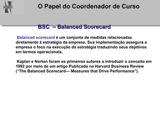 BSC  – Balanced Scorecard Balanced scorecard  é um conjunto de medidas relacionadas diretamente à estratégia da empresa. Sua implementação assegura a empresa o foco na execução da estratégia traduzindo seus objetivos em termos operacionais. Kaplan e Norton foram os primeiros autores a introduzir o conceito em 1992 por meio de um artigo Publicado na Harvard Business Review (“The Balanced Scorecard— Measures that Drive Performance”).  