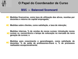 BSC  –  Balanced Scorecard Medidas financeiras, como taxa de utilização dos ativos, receitas por docentes e retorno do capital empregado;  Medidas sobre clientes, como satisfação, e taxa de retenção;  Medidas internas, % de vendas de novos cursos; introdução novos cursos vs. concorrência e tempo de colocação no mercado da nova geração de cursos; e  Medidas para crescimento e aprendizagem, como satisfação de docentes, % de saída de professores-chave e, % de processos realizados excepcionalmente.  