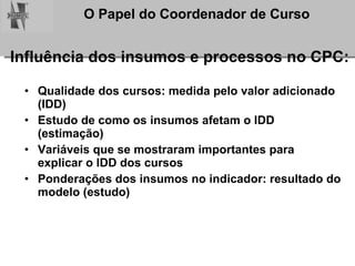 Influência dos insumos e processos no CPC: Qualidade dos cursos: medida pelo valor adicionado (IDD) Estudo de como os insumos afetam o IDD (estimação) Variáveis que se mostraram importantes para explicar o IDD dos cursos Ponderações dos insumos no indicador: resultado do modelo (estudo) 