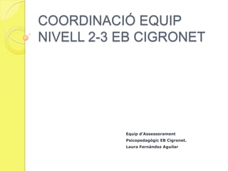 COORDINACIÓ EQUIP
NIVELL 2-3 EB CIGRONET




           Equip d’Assessorament
           Psicopedagògic EB Cigronet.
           Laura Fernández Aguilar
 