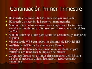 Continuación Primer Trimestre
   Búsqueda y selección de Mp3 para trabajar en el aula.
   Búsqueda y selección de karaokes instrumentales
   Manipulación de los karaokes para adaptarlos a las tesituras
    vocales de los alumnos, eliminando el texto y convirtiéndolos
    en Mp3.
   Manipulación del audio para acortar las canciones y adaptarlas
    al guión
   Visionado de WSS con todos los alumnos de ESO del IES
   Análisis de WSS con los alumnos en Tutoría
   Entrega de las letras de las canciones a los alumnos para
    trabajarlas en las clases de Inglés y de Música.
   Coordinación con los distintos departamentos del IES para
    diseñar el proyecto: guión, decorados, luces, vestuario,
    maquillaje
 