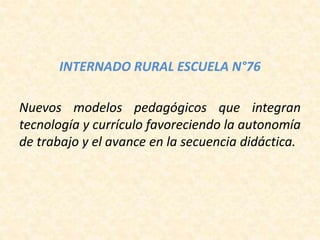 INTERNADO RURAL ESCUELA N°76
Nuevos modelos pedagógicos que integran
tecnología y currículo favoreciendo la autonomía
de trabajo y el avance en la secuencia didáctica.
 