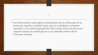 .
• Las fitohormonas tienen algunas características que las diferencian de las
hormonas vegetales: en primer lugar, estas no se producen en órganos
específicos ni en células especializadas. De la misma forma, las hormonas
vegetales ejercen una acción que no es tan específica como la de las
hormonas animales.
 