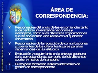 ÁREA DE CORRESPONDENCIA: Responsables del envío de las encomiendas tanto a los centros universitarios nacionales y extranjeros, como a las diferentes organizaciones que se encuentran vinculadas con el quehacer universitario. Responsables de la recepción de comunicaciones provenientes de los diferentes lugares para las dependencias de la institución. Evaluación y seguimiento en la entrega oportuna de la correspondencia por parte de los diferentes courier y medios de transporte Punto para fortalecer:  sistema informático de gestión de correspondencia 